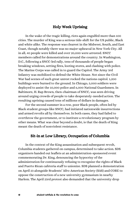 Holy Week Uprising  Inthe wake of the tragic killing, riots again engulfed more than 100 cities. The murder of King was a serious tide-shift for the US public, Black and white alike. The response was clearest in the Midwest, South, and East Coast, though notably there was no major upheaval in New York City. All inall, 40 people were killed and over 20,000 were arrested. SNCY ‘members called for demonstrations around the country. In Washington, D.C., following a SNCC-led rally, tens of thousands of people began breaking windows, setting fires, looting stores, and clashing with police, ‘The Marine Corps was called in to guard the Capitol. The Army srd Infantry was mol ‘War had scenes of such great unrest rocked the nations capitol. 1,200 buildings were burned to the ground. In Chicago, 5,000 soldiers were deployed to assist the 10,000 police and 6,000 Nt Baltimore, H. Rap Brown, then-chairman of SNCC, was seen driving around urging erowds of people to take desperately-needed action. The, resulting uprising caused tens of millions of dollars in damages.  For the second summer in a row, poor Black people, often led by Black student groups like SNCC, had initiated nationwide insurrections and armed revolts all by themselves. In both cases, they had failed to overthrow the government, or to institute a revolutionary program by other means. What was clear beyond a doubt, is that the death of King ‘meant the death of nonviolent resistance.  zed to defend the White House. Not since the Civil  nal Guardsmen. In  Sit-in at Low Library, Occupation of Columbia  In the context of the King assassination and subsequent revolt, Columbia students gathered on campus, determined to take action. SDS organizers handed out leaflets at an administration-sponsored event commemorating Dr. King, denouncing the hypoerisy of the administration for continuously refusing to recognize the rights of Black and Puerto Rican cafeteria staff to unionize. SDS planned a demonstration on April 23 alongside Students’ Afro-American Society (SAS) and CORE to oppose the construction of a new university gymnasium in nearby Harlem. The April 23rd protest also demanded that the university drop  . Studet i the rvoltion o come 